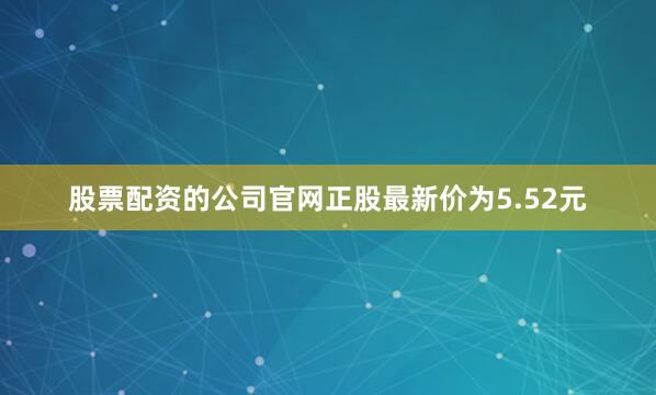股票配资的公司官网正股最新价为5.52元
