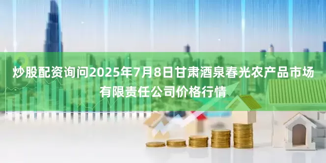 炒股配资询问2025年7月8日甘肃酒泉春光农产品市场有限责任公司价格行情