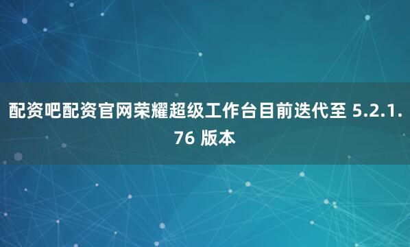 配资吧配资官网荣耀超级工作台目前迭代至 5.2.1.76 版本