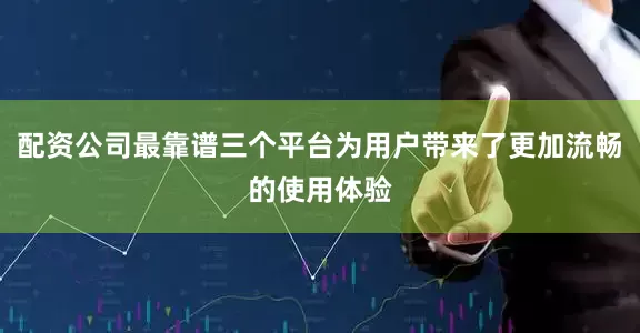 配资公司最靠谱三个平台为用户带来了更加流畅的使用体验
