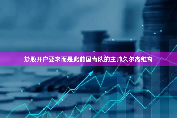 炒股开户要求而是此前国青队的主帅久尔杰维奇