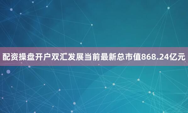 配资操盘开户双汇发展当前最新总市值868.24亿元