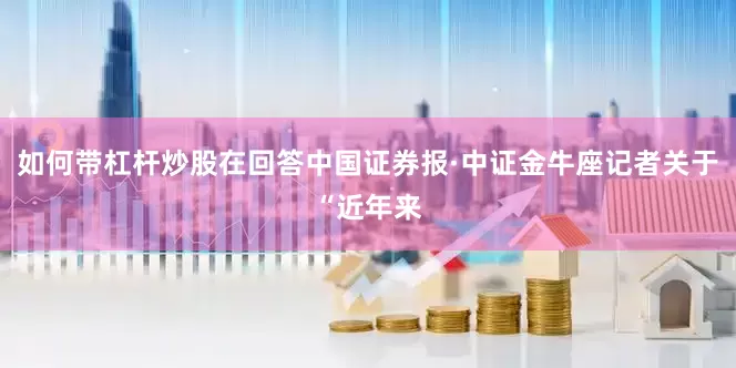 如何带杠杆炒股在回答中国证券报·中证金牛座记者关于“近年来