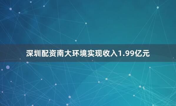 深圳配资南大环境实现收入1.99亿元