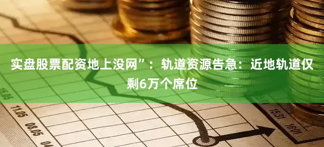 实盘股票配资地上没网”：轨道资源告急：近地轨道仅剩6万个席位