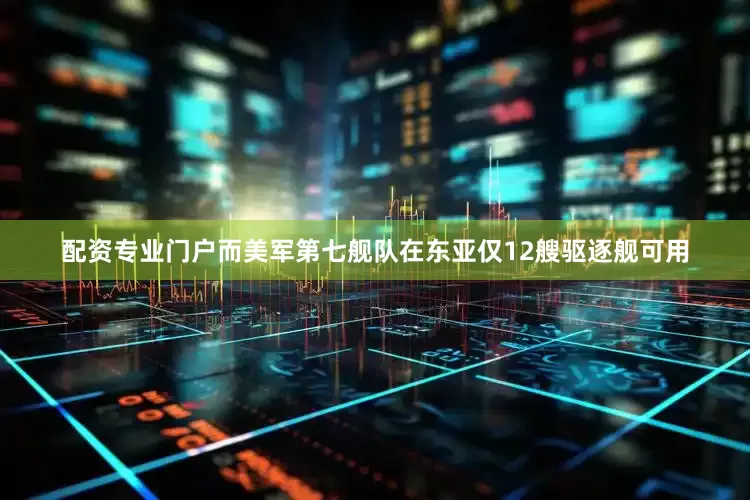 配资专业门户而美军第七舰队在东亚仅12艘驱逐舰可用