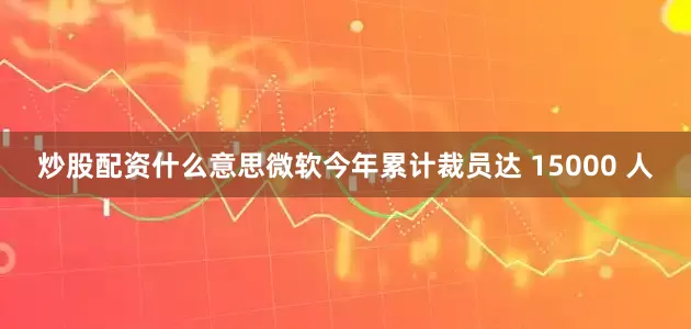 炒股配资什么意思微软今年累计裁员达 15000 人
