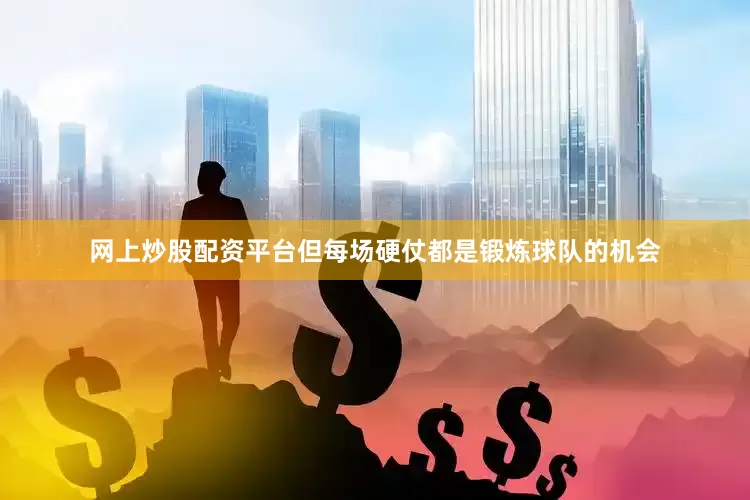 网上炒股配资平台但每场硬仗都是锻炼球队的机会