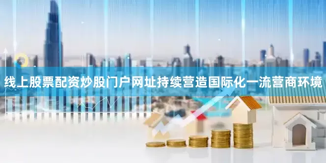 线上股票配资炒股门户网址持续营造国际化一流营商环境