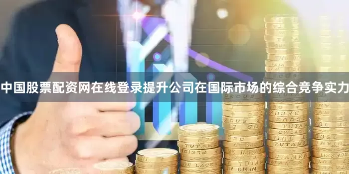 中国股票配资网在线登录提升公司在国际市场的综合竞争实力