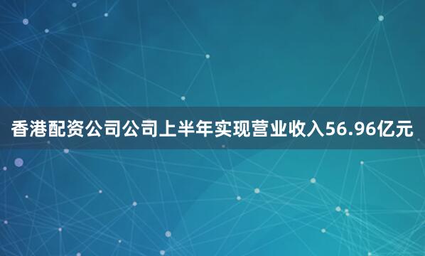 香港配资公司公司上半年实现营业收入56.96亿元